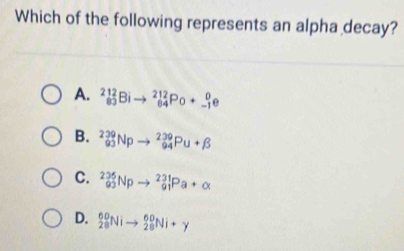 Which of the following represents an alpha decay?
A. _832_83Bito _(84)^(212)Po+_(-1)^0e
B. _(93)^(239)Npto _(94)^(239)Pu+beta
C. _(93)^(235)Npto _(91)^(231)Pa+alpha
D. _(28)^(60)Nito _(28)^(60)Ni+y