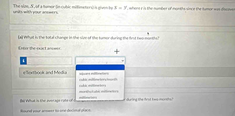 The size, S, of a tumor (in cubic millimeters) is given by S=3' , where t is the number of months since the tumor was discover
units with your answers.
(a) What is the total change in the size of the tumor during the first two months?
Enter the exact answer.
+
i
eTextbook and Media square millimeters
cubic millimeters/month
cubic millimeters
months / cubic millimeters
millimeters
(b) What is the average rate of ch r during the first two months?
Round your answer to one decimal place.