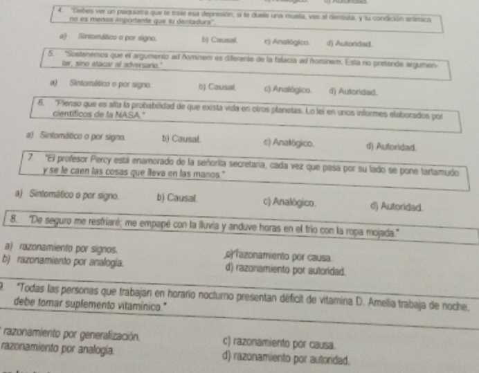 ''Debes ver un psiguiama que te trate esa depresión; si te dusle una muela, vas al dentista, y lu condición anímica
no es meños importante que fu dentadura''.
a) Sintomático o por signo. b) Causal r) Analógico. d) Autoridad.
5. "Sosfenemos que el argumentó ad fomínem es diferente de la falacia ad hominem. Esta no prefende argumen
tar, sino atacar al adversario."
a) Sinfomático o por signo. b) Causal. c) Analógico. d) Autoridad.
6. 'Pienso que es alta la probabilidad de que exista vida en otros planetas. Lo lei en unos informes elaborados por
científicos de la NASA."
a) Sintomático o por signo. b) Causal. c) Analógico. d) Autoridad.
7. "El profesor Percy está enamorado de la señorita secretaría, cada vez que pasa por su lado se pone tartamudo
y se le caen las cosas que lleva en las manos."
a) Sintomático o por signo. b) Causal. c) Analógico. d) Autoridad.
8. 'De seguro me restrianó; me empapé con la lluvia y anduve horas en el frío con la ropa mojada.'
a) razonamiento por signos. e razonamiento por causa.
b) razonamiento por analogía. d) razonamiento por autoridad.
9. *Todas las personas que trabajan en horario nocturno presentan déficit de vitamina D. Amelia trabaja de noche,
debe tomar suplemento vitaminico."
razonamiento por generalización. c) razonamiento por causa.
razonamiento por analogía. d) razonamiento por autoridad.