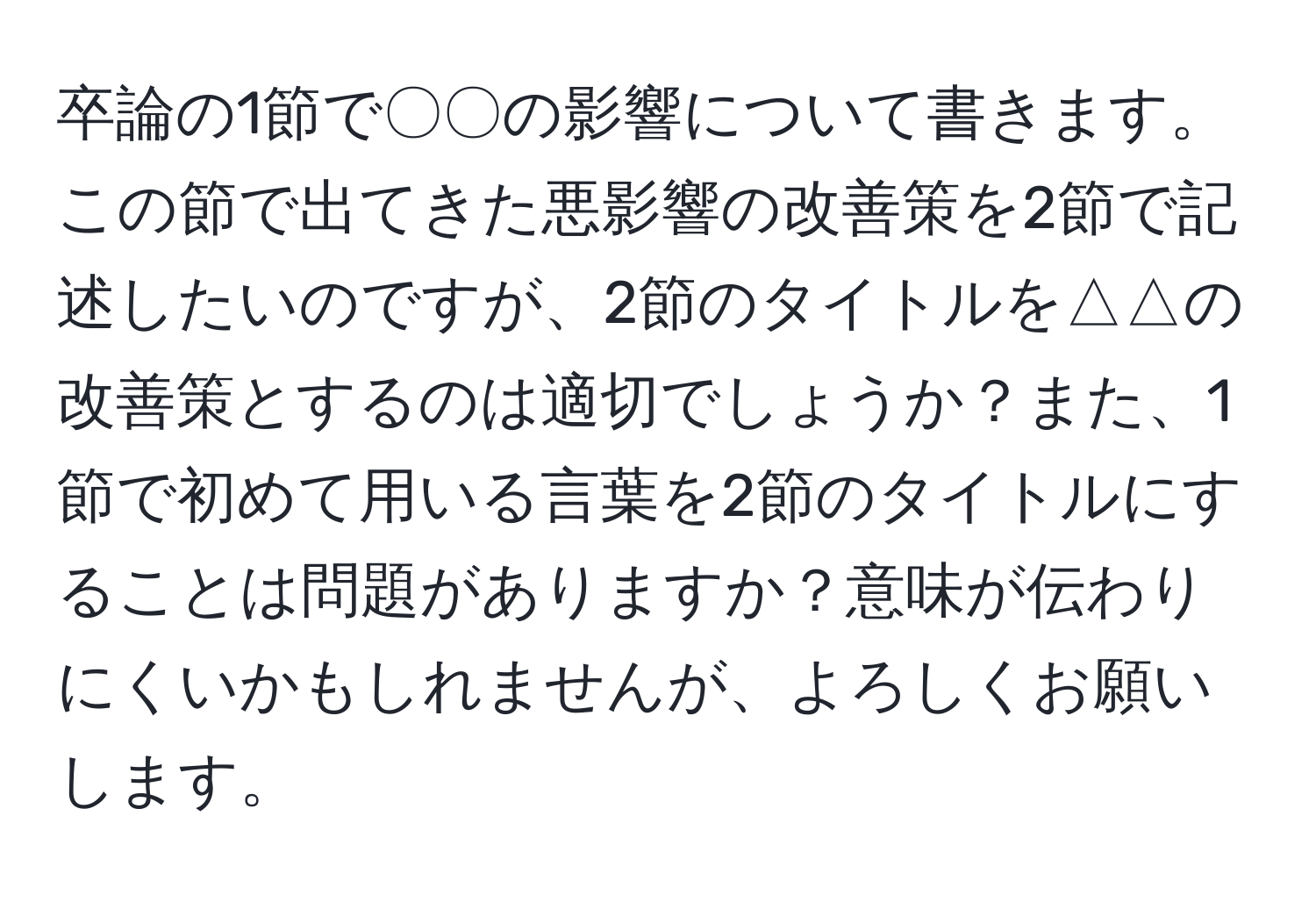 卒論の1節で〇〇の影響について書きます。この節で出てきた悪影響の改善策を2節で記述したいのですが、2節のタイトルを△△の改善策とするのは適切でしょうか？また、1節で初めて用いる言葉を2節のタイトルにすることは問題がありますか？意味が伝わりにくいかもしれませんが、よろしくお願いします。