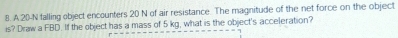 20-N falling object encounters 20 N of air resistance. The magnitude of the net force on the object 
is? Draw a FBD. If the object has a mass of 5 kg, what is the object's acceleration?