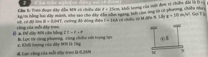 Câu trấc nghiệm đúng sai (4 điểm)
Câu 1: Treo đoạn dây dẫn MN có chiều dài ell =25cm 1 khối lượng của một đơn vị chiều dài là D=
kg/m bằng hai dây mảnh, nhẹ sao cho dây dản nằm ngang, biết cảm ứng từ có phương, chiều như
vẽ, có độ lớn B=0,04T *, cường độ dòng điện I=16A có chiều từ M đến N. Lấy g=10m/s^2. Gọi T là
căng của mỗi dây treo.
* ''''lL.
( a. Để dây MN cân bằng 2T=F+P
b. Lực từ cùng phương, cùng chiều với trọng lực overline B
c. Khối lượng của dây MN là 1kg
d. Lực căng của mỗi dây treo là 0,26N M N