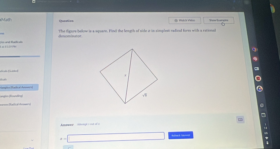 Math Watch Video Show Examples
Question

The figure below is a square. Find the length of side x in simplest radical form with a rational
rrhal denominator.
des and Radicals
I at 11:59 PM
dicals (Guided)
dicals
riangles (Radical Answers)
langles (Rounding)
eorem (Radical Answers)
Answer  Attempt 1 out of 2
x=□ Submit Answer