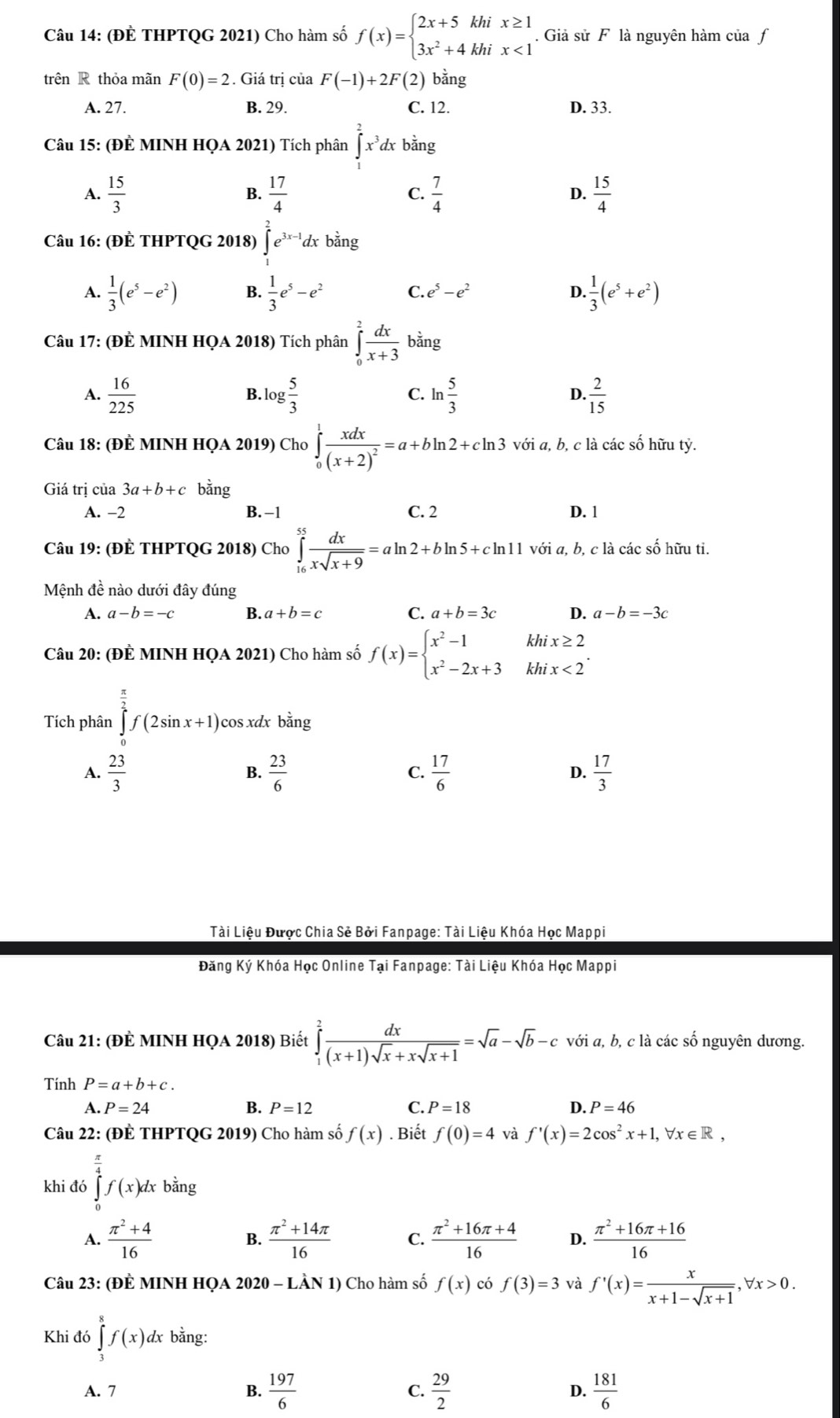 (ĐÈ THPTQG 2021) Cho hàm số f(x)=beginarrayl 2x+5khix≥ 1 3x^2+4khix<1endarray.. Giả sử F là nguyên hàm của f
trên R thỏa mãn F(0)=2. Giá trị của F(-1)+2F( 2) bằng
A. 27. B. 29. C. 12. D. 33.
Câu 15: (ĐÊ MINH HQA 2021) Tích phân ∈tlimits _1^(2x^3)dx bằng
A.  15/3   17/4  C.  7/4  D.  15/4 
B.
Câu 16: (ĐÈ THPTQG 2018) ∈t^2e^(3x-1)dxb^(frac 1)2ng
A.  1/3 (e^5-e^2) B.  1/3 e^5-e^2 C. e^5-e^2 D.  1/3 (e^5+e^2)
Câu 17: (ĐÊ MINH HQA 2018) Tích phân ∈tlimits _0^(2frac dx)x+3 bằng
A.  16/225  log  5/3  C. ln  5/3  D.  2/15 
Câu 18: (ĐÊ MINH HQA 2019) Cho ∈tlimits _0^(1frac xdx)(x+2)^2=a+bln 2+cln 3 với a, b, c là các số hữu tỷ.
Giá trị của 3a+b+c bǎng
A. −2 B. -1 C. 2 D. 1
Câu 19: (ĐÊ THPTQG 2018) Cho ∈tlimits _(16)^(55) dx/xsqrt(x+9) =aln 2+bln 5+cln 11 với a, b, c là các số hữu ti.
Mệnh đề nào dưới đây đúng
A. a-b=-c B. a+b=c C. a+b=3c D. a-b=-3c
khi x≥ 2
Câu 20: (ĐÊ MINH HQA 2021) Cho hàm số f(x)=beginarrayl x^2-1 x^2-2x+3endarray. khi x<2</tex>
Tích phân ∈tlimits _0^((frac π)2)f(2sin x+1). cos xdx bằng
A.  23/3   23/6  C.  17/6  D.  17/3 
Tài Liệu Được Chia Sẻ Bởi Fanpage: Tài Liệu Khóa Học Mappi
Đăng Ký Khóa Học Online Tại Fanpage: Tài Liệu Khóa Học Mappi
Câu 21: (ĐÈ MINH HQA 2018) Biết ∈tlimits _1^(2frac dx)(x+1)sqrt(x)+xsqrt(x+1)=sqrt(a)-sqrt(b)-c với a, b, c là các số nguyên dương.
Tính P=a+b+c.
A. P=24 B. P=12 C. P=18 D. P=46
Câu 22: (ĐÊ THPTQG 2019) Cho hàm số f(x). Biết f(0)=4 và f'(x)=2cos^2x+1,forall x∈ R,
khi đó ∈tlimits _0^((frac π)4)f(x)dxbing
A.  (π^2+4)/16   (π^2+14π )/16  C.  (π^2+16π +4)/16  D.  (π^2+16π +16)/16 
B.
Câu 23: (ĐÈ MINH HQA 2020 - LÀN 1) Cho hàm số f(x) có f(3)=3 và f'(x)= x/x+1-sqrt(x+1) ,forall x>0.
Khi đó ∈tlimits _3^(8f(x)dx bằng:
A. 7 B. frac 197)6 C.  29/2  D.  181/6 