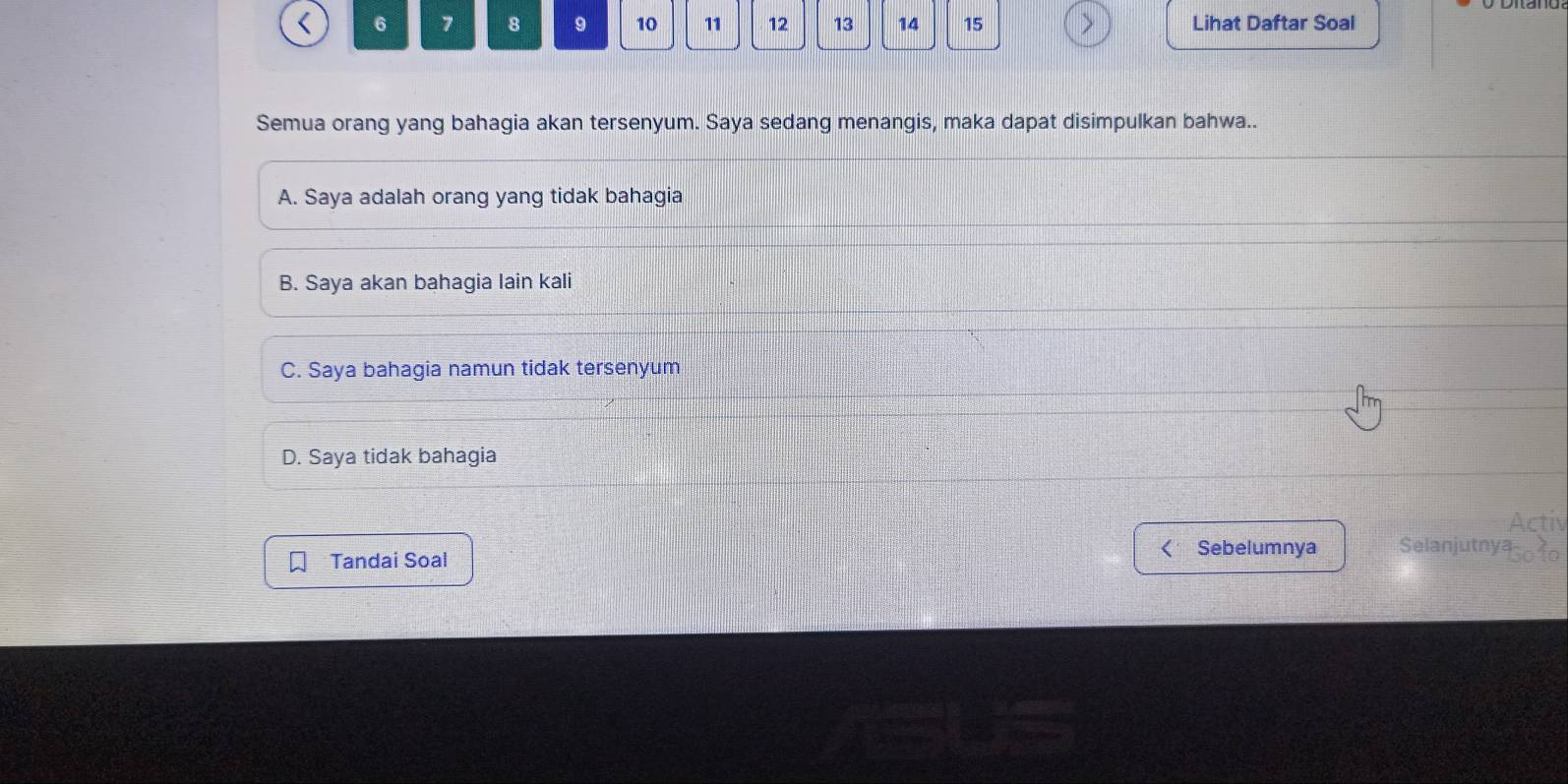 6 7 8 9 10 11 12 13 14 15 Lihat Daftar Soal
Semua orang yang bahagia akan tersenyum. Saya sedang menangis, maka dapat disimpulkan bahwa..
A. Saya adalah orang yang tidak bahagia
B. Saya akan bahagia lain kali
C. Saya bahagia namun tidak tersenyum
D. Saya tidak bahagia
Activ
Sebelumnya Selanjutnya-
Tandai Soal