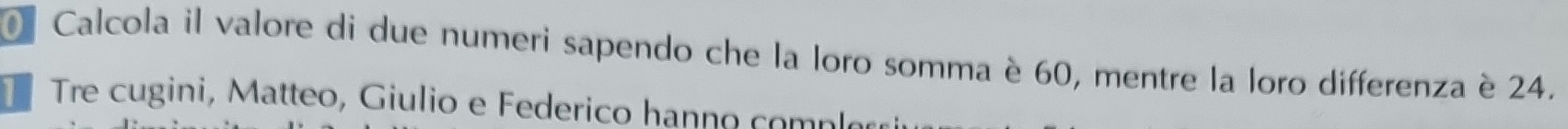 Calcola il valore di due numeri sapendo che la loro somma è 60, mentre la loro differenza è 24. 
T Tre cugini, Matteo, Giulio e Federico hanno comple