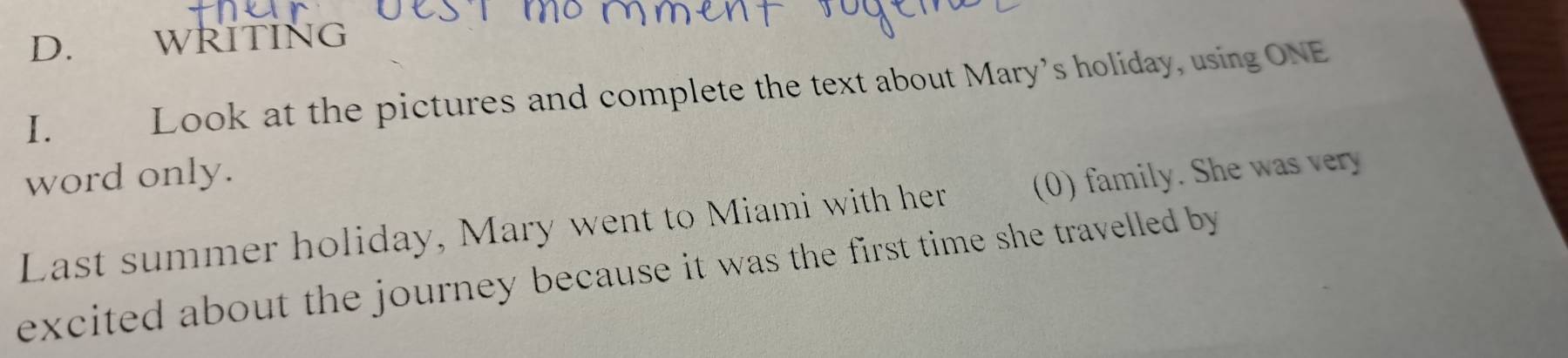 WRITING 
I. Look at the pictures and complete the text about Mary’s holiday, using ONE 
word only. 
Last summer holiday, Mary went to Miami with her (0) family. She was very 
excited about the journey because it was the first time she travelled by