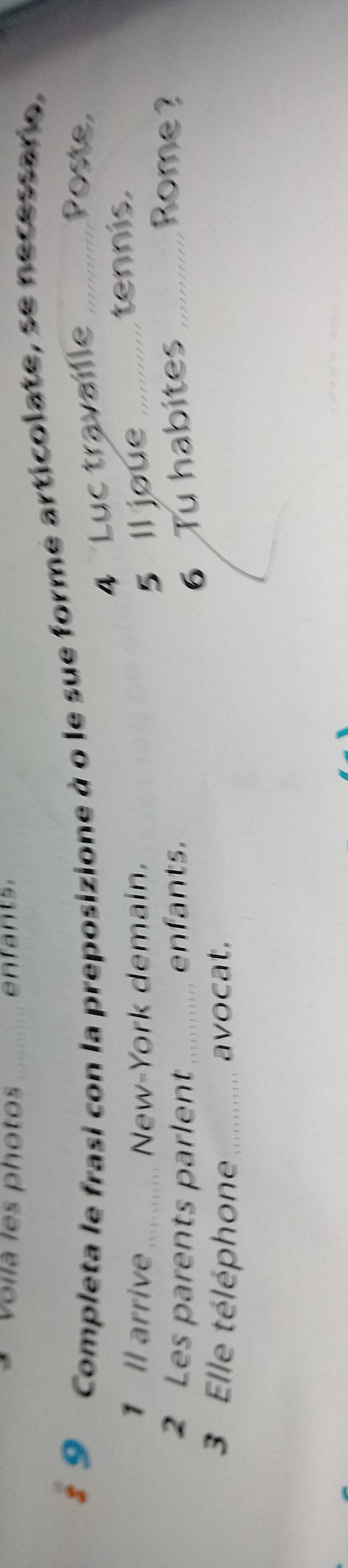 voilà les photos 
9 Completa le frasi con la preposizione à o le sue formé articolate, se necessario. 
4 Luc travaille 
Poste, 
1 Il arrive_ New-York demain. _tennis. 
5 ll joue 
2 Les parents parlent_ enfants. 
6 Tu habites_ 
Rome ? 
3 Elle téléphone avocat.