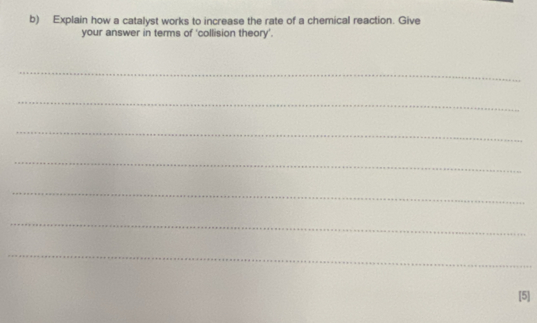 Explain how a catalyst works to increase the rate of a chemical reaction. Give 
your answer in terms of ‘collision theory’. 
_ 
_ 
_ 
_ 
_ 
_ 
_ 
[5]