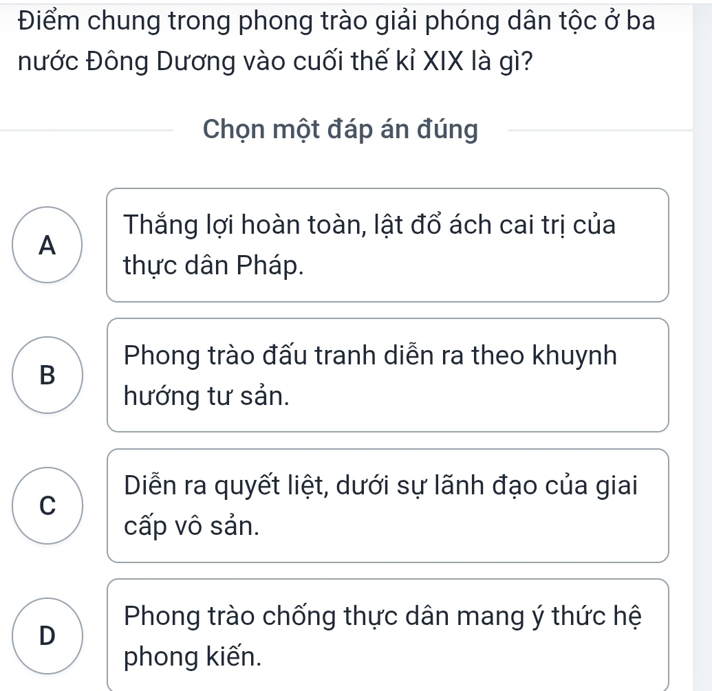 Điểm chung trong phong trào giải phóng dân tộc ở ba
nước Đông Dương vào cuối thế kỉ XIX là gì?
Chọn một đáp án đúng
Thắng lợi hoàn toàn, lật đổ ách cai trị của
A
thực dân Pháp.
Phong trào đấu tranh diễn ra theo khuynh
B
hướng tư sản.
Diễn ra quyết liệt, dưới sự lãnh đạo của giai
C
cấp vô sản.
Phong trào chống thực dân mang ý thức hệ
D
phong kiến.