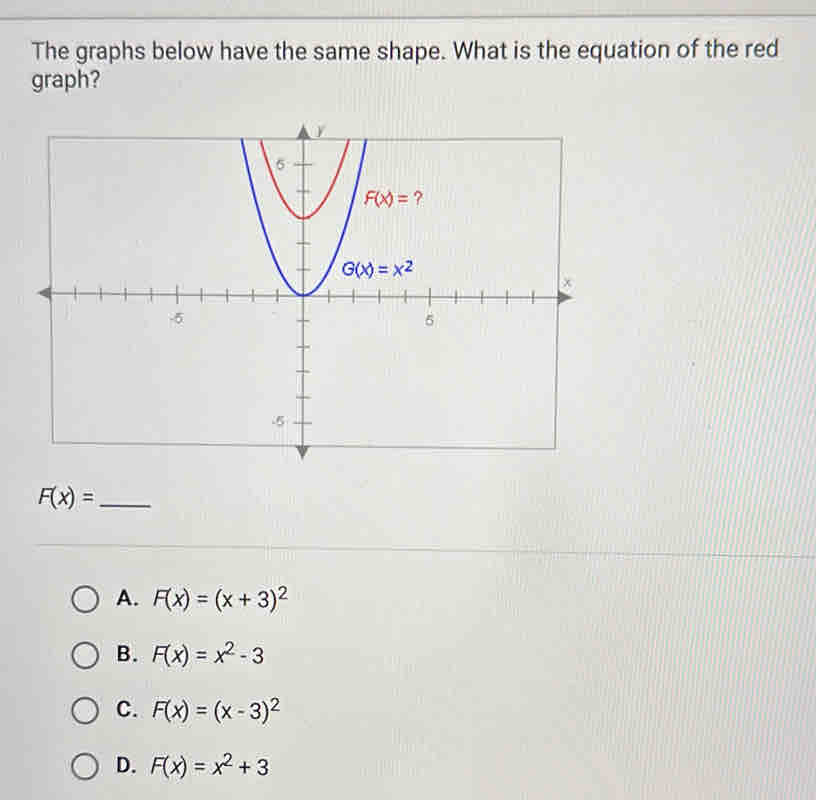 The graphs below have the same shape. What is the equation of the red
graph?
F(x)= _
A. F(x)=(x+3)^2
B. F(x)=x^2-3
C. F(x)=(x-3)^2
D. F(x)=x^2+3