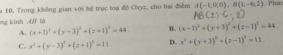 Trong không gian với hệ trục toạ độ Oxyz, cho hai điểm A(-1;0;0), B(1;-6;2). Phưc
ng kính AB là
A. (x+1)^2+(y-3)^2+(z+1)^2=44. B. (x-1)^2+(y+3)^2+(z-1)^2=44.
C. x^2+(y-3)^2+(z+1)^2=11.
D. x^2+(y+3)^2+(z-1)^2=11.