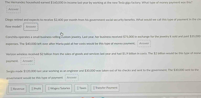 The Hernandez household earned $160,000 in income last year by working at the new Tesla giga factory. What type of money payment was this?
Answer
Diego retired and expects to receive $2,400 per month from his government social security benefts. What would we call this type of payment in the cir
flow model? Answer
Conchita operates a small business selling custom jewelry. Last year, her business received $75,000 in exchange for the jewelry it sold and paid $35,000
expenses. The $40,000 left over after Marta paid all her costs would be this type of money payment. Answer
Verizon wireless received $2 billion from the sales of goods and services last year and had $1.9 billion in costs. The $2 billion would be this type of mone
payment. Answer
Sergio made $120,000 last year working as an engineer and $30,000 was taken out of his checks and sent to the government. The $30,000 sent to the
government would be this type of payment Answer
≡ Revenue  12/11  Profıt Wages/Salaries  11/12  Taxes :: Transfer Payment