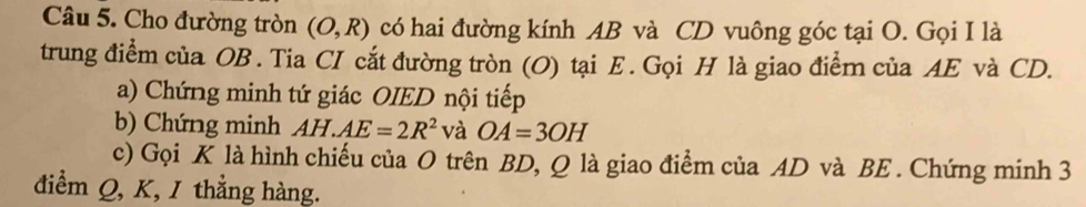 Cho đường tròn (O,R) có hai đường kính AB và CD vuông góc tại O. Gọi I là 
trung điểm của OB. Tia CI cắt đường tròn (O) tại E. Gọi H là giao điểm của AE và CD. 
a) Chứng minh tứ giác OIED nội tiếp 
b) Chứng minh AH.AE=2R^2 và OA=3OH
c) Gọi K là hình chiếu của O trên BD, Q là giao điểm của AD và BE. Chứng minh 3
điểm Q, K, 1 thẳng hàng.