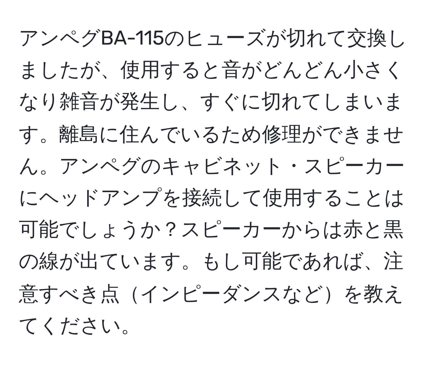 アンペグBA-115のヒューズが切れて交換しましたが、使用すると音がどんどん小さくなり雑音が発生し、すぐに切れてしまいます。離島に住んでいるため修理ができません。アンペグのキャビネット・スピーカーにヘッドアンプを接続して使用することは可能でしょうか？スピーカーからは赤と黒の線が出ています。もし可能であれば、注意すべき点インピーダンスなどを教えてください。