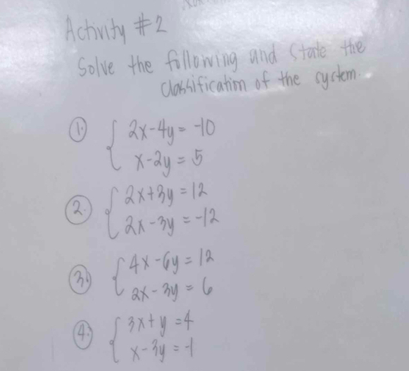 Achivity #2
Solve the following and State the
classification of the cystem.
beginarrayl 2x-4y=-10 x-2y=5endarray.
beginarrayl 2x+3y=12 2x-3y=-12endarray.
③ beginarrayl 4x-6y=12 2x-3y=6endarray.
4 beginarrayl 3x+y=4 x-3y=-1endarray.