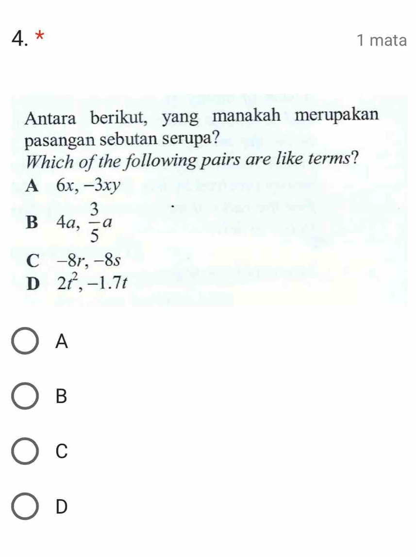 mata
Antara berikut, yang manakah merupakan
pasangan sebutan serupa?
Which of the following pairs are like terms?
A . 6x, -3xy
B 4a,  3/5 a
C -8r, -8s
D 2t^2, -1.7t
A
B
C
D