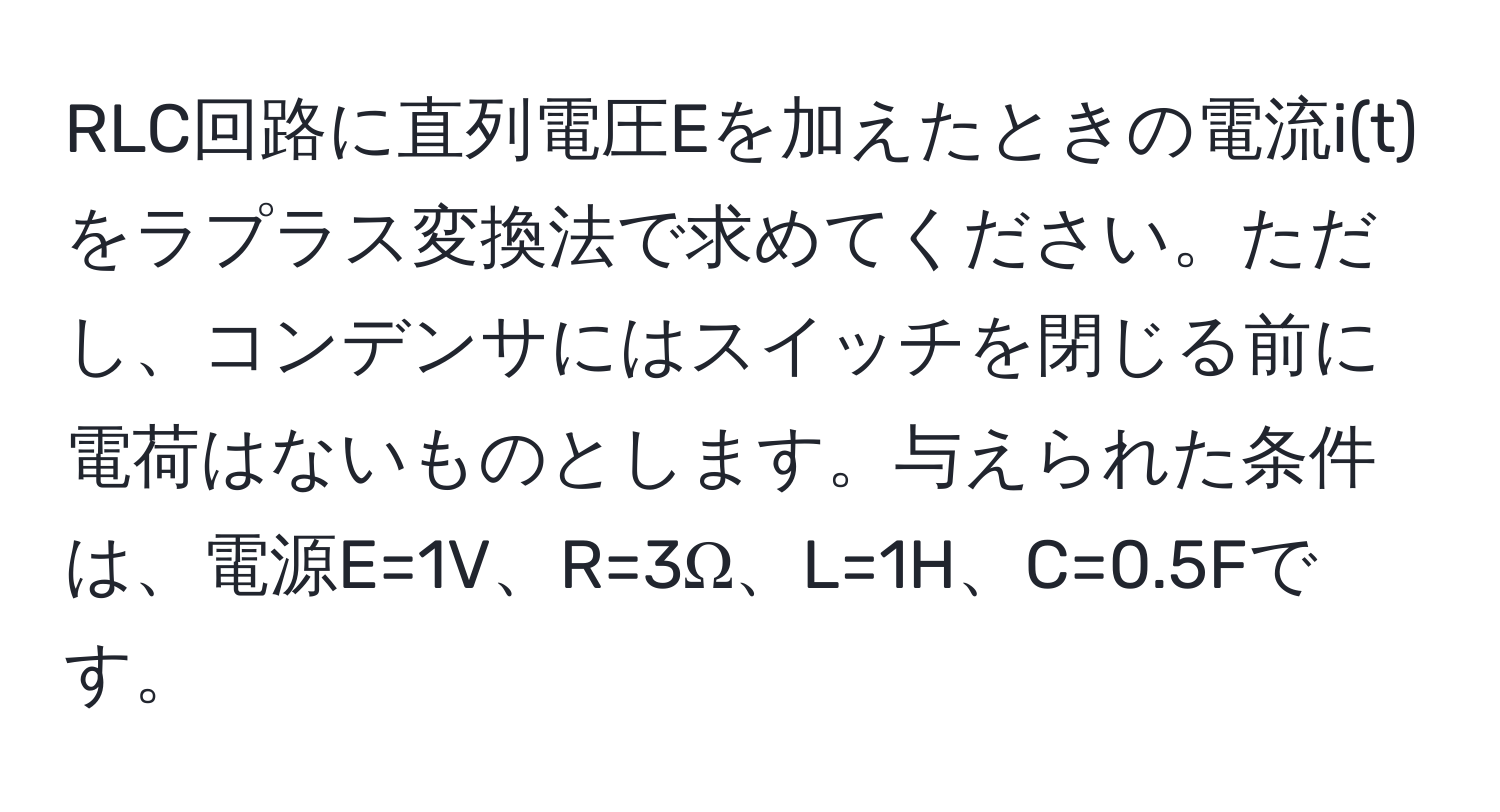 RLC回路に直列電圧Eを加えたときの電流i(t)をラプラス変換法で求めてください。ただし、コンデンサにはスイッチを閉じる前に電荷はないものとします。与えられた条件は、電源E=1V、R=3Ω、L=1H、C=0.5Fです。