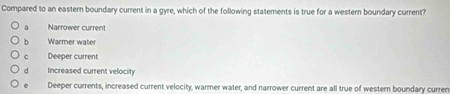 Compared to an eastern boundary current in a gyre, which of the following statements is true for a western boundary current?
a Narrower current
b Warmer water
C Deeper current
d Increased current velocity
e Deeper currents, increased current velocity, warmer water, and narrower current are all true of western boundary curren