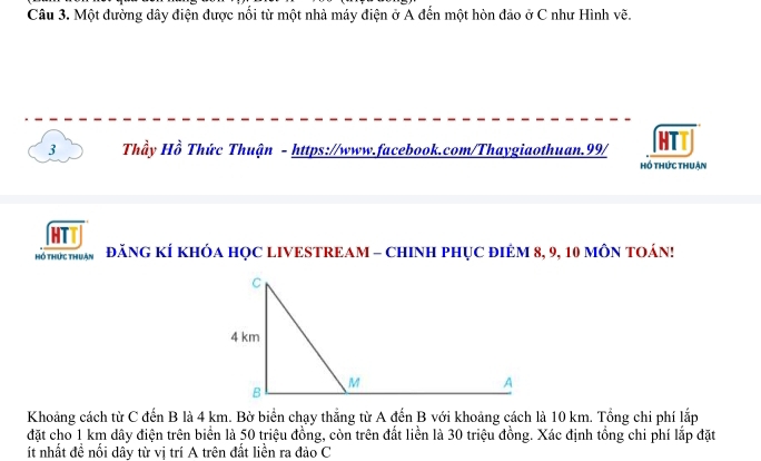 Một đường dây điện được nổi từ một nhà máy điện ở A đến một hòn đảo ở C như Hình vẽ. 
3 Thầy Hồ Thức Thuận - https://www.facebook.com/Thaygiaothuan.99/ HTT 
hồ thức thuận 
htt 
hồ thức thuân ĐăNG KÍ KHÓA HỌC LIVESTREAM - CHINH PHỤC ĐIÊM 8, 9, 10 MÔN TOÁN! 
Khoảng cách từ C đến B là 4 km. Bờ biển chạy thắng từ A đến B với khoảng cách là 10 km. Tổng chi phí lắp 
đặt cho 1 km dây điện trên biển là 50 triệu đồng, còn trên đất liền là 30 triệu đồng. Xác định tổng chi phí lắp đặt 
ít nhất đề nối dây từ vị trí A trên đất liền ra đảo C