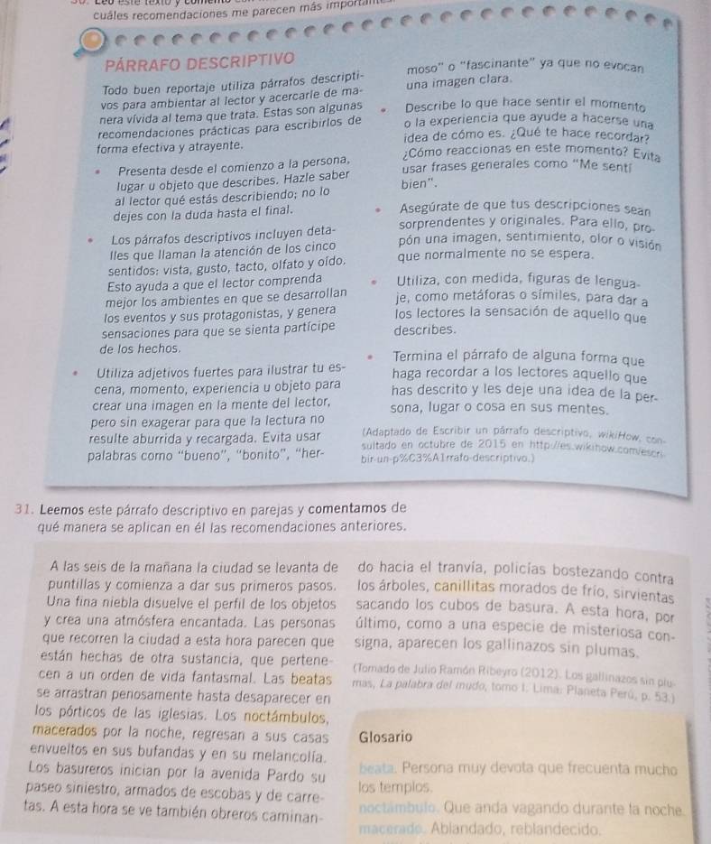 cuáles recomendaciones me parecen más importal
PÁRRAFO DESCRIPTIVO moso” o “fascinante” ya que no evocan
Todo buen reportaje utiliza párrafos descripti-
vos para ambientar al lector y acercarle de ma- una imagen clara.
nera vívida al tema que trata. Estas son algunas Describe lo que hace sentir el momento
recomendaciones prácticas para escribirlos de o la experiencia que ayude a hacerse una
idea de cómo es. ¿Qué te hace recordar?
forma efectiva y atrayente. ¿Cómo reaccionas en este momento? Evita
Presenta desde el comienzo a la persona,
lugar u objeto que describes. Hazle saber usar frases generales como “Me sent
al lector qué estás describiendo; no lo bien".
dejes con la duda hasta el final.  Asegúrate de que tus descripciones sean
Los párrafos descriptivos incluyen deta-
sorprendentes y originales. Para ello, pro
Iles que Ilaman la atención de los cinco pón una imagen, sentimiento, olor o visión
sentidos: vista, gusto, tacto, olfato y oído. que normalmente no se espera.
Esto ayuda a que el lector comprenda Utiliza, con medida, figuras de lengua-
mejor los ambientes en que se desarrollan
je, como metáforas o símiles, para dar a
los eventos y sus protagonistas, y genera los lectores la sensación de aquello que
sensaciones para que se sienta partícipe describes.
de los hechos. Termina el párrafo de alguna forma que
Utiliza adjetivos fuertes para ilustrar tu es- haga recordar a los lectores aquello que
cena, momento, experiencia u objeto para has descrito y les deje una idea de la per.
crear una imagen en la mente del lector, sona, lugar o cosa en sus mentes.
pero sin exagerar para que la lectura no (Adaptado de Escribir un párrafo descriptivo, wikiHow, con
resulte aburrida y recargada. Evita usar sultado en octubre de 2015 en http://es.wikihow.com/escr.
palabras como “bueno”, “bonito”, “her- bir-un-p%C3%A1rrafo-descriptivo.)
31. Leemos este párrafo descriptivo en parejas y comentamos de
qué manera se aplican en él las recomendaciones anteriores.
A las seis de la mañana la ciudad se levanta de do hacia el tranvía, policías bostezando contra
puntillas y comienza a dar sus primeros pasos. los árboles, canillitas morados de frío, sirvientas
Una fina niebla disuelve el perfil de los objetos sacando los cubos de basura. A esta hora, por
y crea una atmósfera encantada. Las personas último, como a una especie de misteriosa con-
que recorren la ciudad a esta hora parecen que signa, aparecen los gallinazos sin plumas.
están hechas de otra sustancia, que pertene (Torado de Julio Ramón Ribeyro (2012). Los gallinazos sin plu-
cen a un orden de vida fantasmal. Las beatas mas, La palabra del muda, tomo I. Lima: Planeta Perú, p. 53.)
se arrastran penosamente hasta desaparecer en
los pórticos de las iglesias. Los noctámbulos,
macerados por la noche, regresan a sus casas Glosario
envueltos en sus bufandas y en su melancolía.
Los basureros inician por la avenida Pardo su beata. Persona muy devota que frecuenta mucho
paseo siniestro, armados de escobas y de carre- los templos.
tas. A esta hora se ve también obreros caminan- noctámbulo. Que anda vagando durante la noche.
macerade. Ablandado, reblandecido.