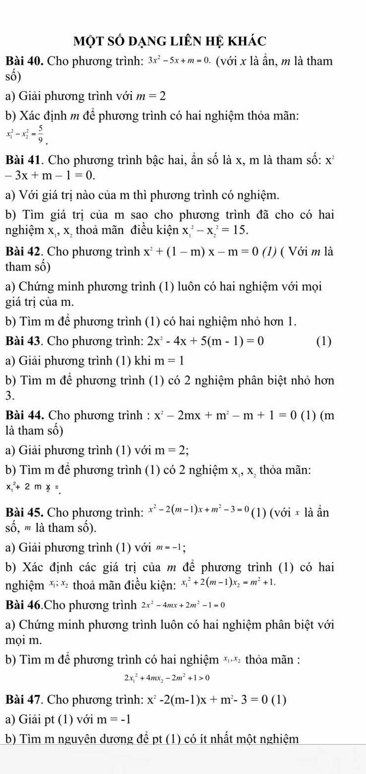 một số dạng liên hệ khác
Bài 40. Cho phương trình: 3x^2-5x+m=0 ( với x là ần, m là tham
số)
a) Giải phương trình với m=2
b) Xác định m để phương trình có hai nghiệm thỏa mãn:
x_1^(2-x_2^2=frac 5)9_.
Bài 41. Cho phương trình bậc hai, ần số là x, m là tham số: x^2
-3x+m-1=0.
a) Với giá trị nào của m thì phương trình có nghiệm.
b) Tìm giá trị của m sao cho phương trình đã cho có hai
nghiệm x,, x, thoả mãn điều kiện x_1^(2-x_2^2=15.
Bài 42. Cho phương trình x^2)+(1-m)x-m=0 (1) ( Với m là
tham số)
a) Chứng minh phương trình (1) luôn có hai nghiệm với mọi
giá trị của m.
b) Tìm m để phương trình (1) có hai nghiệm nhỏ hơn 1.
Bài 43. Cho phương trình: 2x^2-4x+5(m-1)=0 (1)
a) Giải phương trình (1) khi m=1
b) Tìm m để phương trình (1) có 2 nghiệm phân biệt nhỏ hơn
3.
Bài 44. Cho phương trình : x^2-2mx+m^2-m+1=0 (1) (m
là tham số)
a) Giải phương trình (1) với m=2 :
b) Tìm m để phương trình (1) có 2 nghiệm x,, x, thỏa mãn:
x_1^(2+2mx=
Bài 45. Cho phương trình: x^2)-2(m-1)x+m^2-3=0 (1) (với × là ẩn
số, '' là tham số).
a) Giải phương trình (1) với m=-1;
b) Xác định các giá trị của m để phương trình (1) có hai
nghiệm x_1;x_2 thoả mãn điều kiện: x_1^(2+2(m-1)x_2)=m^2+1.
Bài 46.Cho phương trình 2x^2-4mx+2m^2-1=0
a) Chứng minh phương trình luôn có hai nghiệm phân biệt với
mọi m.
b) Tìm m để phương trình có hai nghiệm ** thỏa mãn :
2x_1^(2+4mx_2)-2m^2+1>0
Bài 47. Cho phương trình: x^2-2(m-1)x+m^2-3=0 (1)
a) Giải pt (1) với m=-1
b) Tìm m nguyên dương để pt (1) có ít nhất một nghiệm