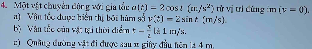 Một vật chuyển động với gia tốc a(t)=2cos t(m/s^2) từ vị trí đứng im (v=0). 
a) Vận tốc được biểu thị bởi hàm số v(t)=2sin t(m/s). 
b) Vận tốc của vật tại thời điểm t= π /2  là 1 m/s. 
c) Quãng đường vật đi được sau π giây đầu tiên là 4 m.