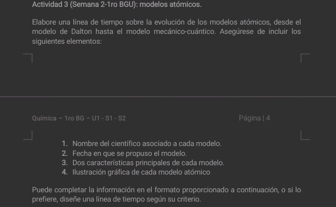 Actividad 3 (Semana 2-1ro BGU): modelos atómicos. 
Elabore una línea de tiempo sobre la evolución de los modelos atómicos, desde el 
modelo de Dalton hasta el modelo mecánico-cuántico. Asegúrese de incluir los 
siguientes elementos: 
Química - 1ro BG - U1 - S1 - S2 Página | 4 
1. Nombre del científico asociado a cada modelo. 
2. Fecha en que se propuso el modelo. 
3. Dos características principales de cada modelo. 
4. Ilustración gráfica de cada modelo atómico 
Puede completar la información en el formato proporcionado a continuación, o si lo 
prefiere, diseñe una línea de tiempo según su criterio.