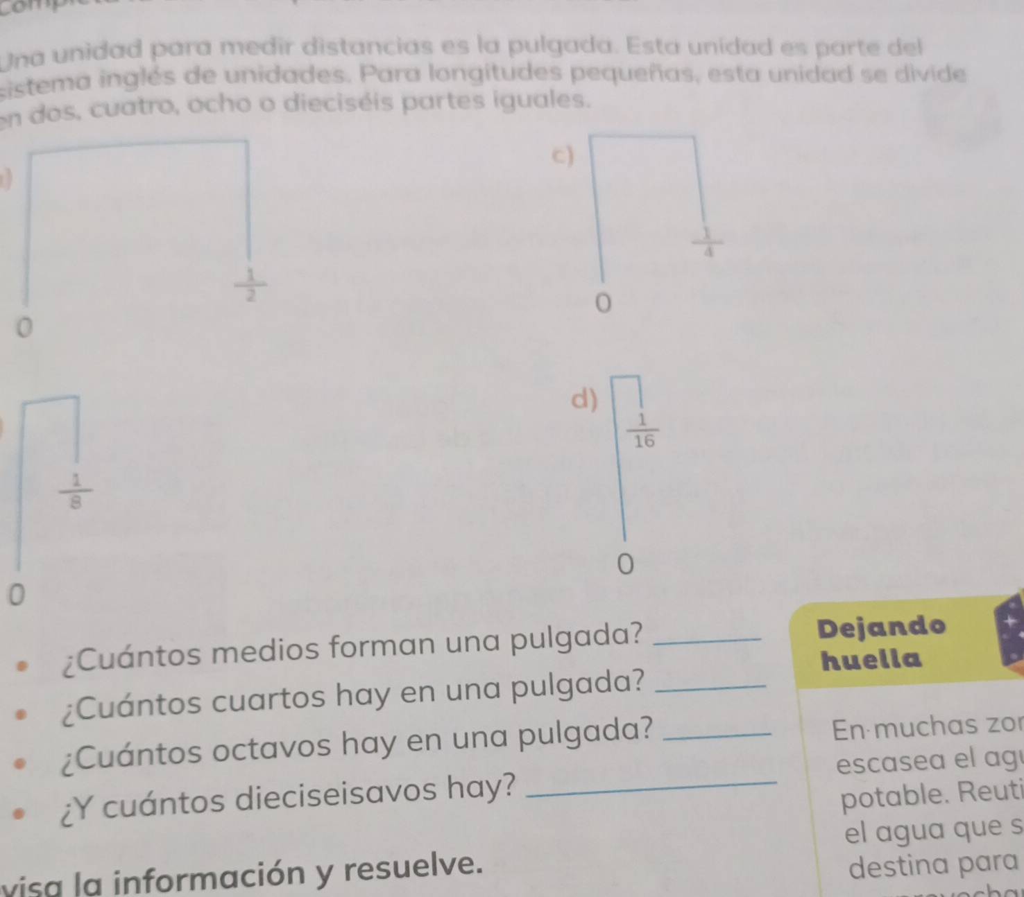 com
Una unidad para medir distancias es la pulgada. Esta unídad es parte del
sistema inglés de unidades. Para longitudes pequeñas, esta unidad se divide
en dos, cuatro, ocho o dieciséis partes iguales.
c)
 1/2 
0
0
d) beginarrayr □   1/16 endarray
 1/8 
0
0
¿Cuántos medios forman una pulgada? _Dejando
huella
¿Cuántos cuartos hay en una pulgada?_
¿Cuántos octavos hay en una pulgada? _En muchas zor
escasea el agí
¿Y cuántos dieciseisavos hay?
_
potable. Reuti
el agua que s
visa la información y resuelve.
destina para