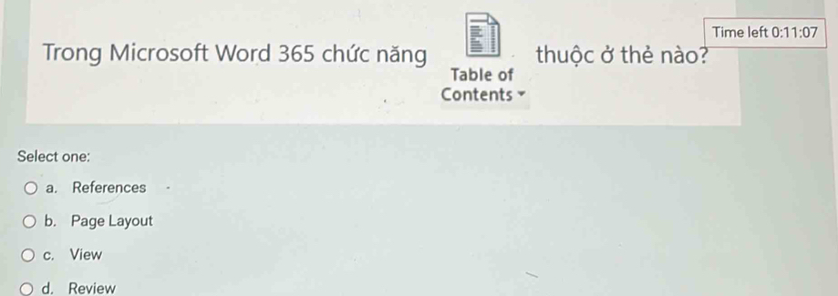 Time left 0:11:07 
Trong Microsoft Word 365 chức năng thuộc ở thẻ nào?
Table of
Contents 7
Select one:
a. References
b. Page Layout
c. View
d. Review