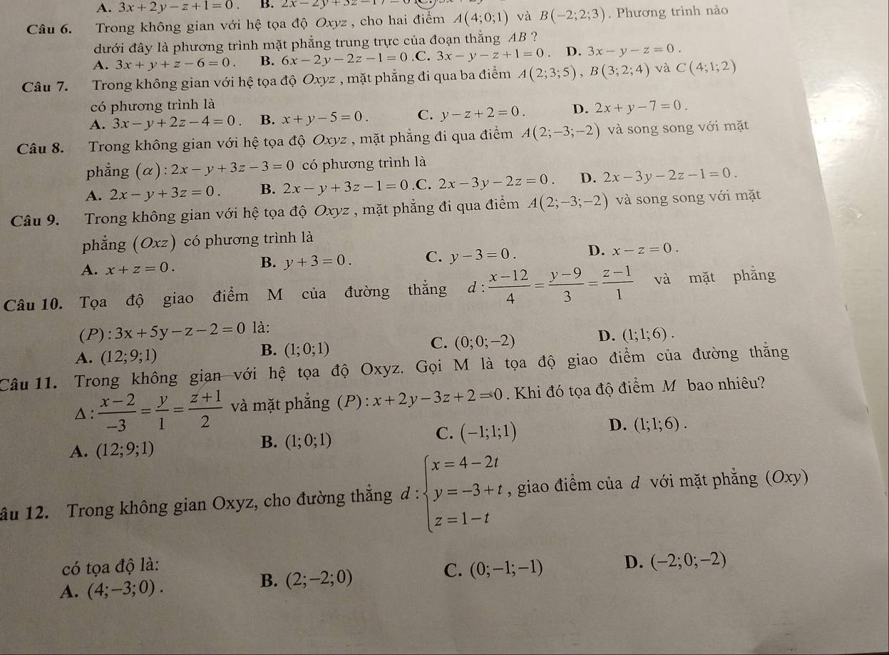 A. 3x+2y-z+1=0. B. 2x-2y+3z=17
Câu 6. Trong không gian với hệ tọa độ Oxyz , cho hai điểm A(4;0;1) và B(-2;2;3). Phương trình nào
dưới đây là phương trình mặt phẳng trung trực của đoạn thắng AB ?
A. 3x+y+z-6=0. B. 6x-2y-2z-1=0 C. 3x-y-z+1=0. D. 3x-y-z=0.
Câu 7. Trong không gian với hệ tọa độ Oxyz , mặt phẳng đi qua ba điểm A(2;3;5),B(3;2;4) và C(4;1;2)
có phương trình là
A. 3x-y+2z-4=0. B. x+y-5=0. C. y-z+2=0. D. 2x+y-7=0.
Câu 8. Trong không gian với hệ tọa độ Oxyz , mặt phẳng đi qua điểm A(2;-3;-2) và song song với mặt
phẳng (alpha ):2x-y+3z-3=0 có phương trình là
A. 2x-y+3z=0. B. 2x-y+3z-1=0 .C. 2x-3y-2z=0 D. 2x-3y-2z-1=0.
Câu 9. Trong không gian với hệ tọa độ Oxyz , mặt phẳng đi qua điểm A(2;-3;-2) và song song với mặt
phẳng (Oxz) có phương trình là
A. x+z=0.
B. y+3=0. C. y-3=0. D. x-z=0.
Câu 10. Tọa độ giao điểm M của đường thẳng d: (x-12)/4 = (y-9)/3 = (z-1)/1  và mặt phằng
(P): 3x+5y-z-2=0 là:
A. (12;9;1)
B. (1;0;1)
C. (0;0;-2)
D. (1;1;6).
Câu 11. Trong không gian với hệ tọa độ Oxyz. Gọi M là tọa độ giao điểm của đường thằng
△:  (x-2)/-3 = y/1 = (z+1)/2  và mặt phẳng (P) : x+2y-3z+2=0. Khi đó tọa độ điểm Mỹbao nhiêu?
D. (1;1;6).
A. (12;9;1)
B. (1;0;1)
C. (-1;1;1)
âu 12. Trong không gian Oxyz, cho đường thẳng đ : beginarrayl x=4-2t y=-3+t z=1-tendarray. , giao điểm của d với mặt phẳng (Oxy)
có tọa độ là:
D. (-2;0;-2)
A. (4;-3;0).
B. (2;-2;0)
C. (0;-1;-1)