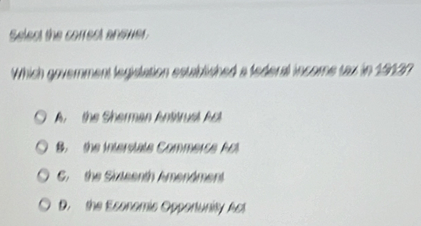 Select the correst answer.
Which government legislation established a federal income tax in 19137
An the Sherman Antitrust Act
B. the interstate Commerce Al
G. the Sixteenth Amendment
D. the Esonomic Opportunity Ast