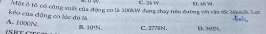 C. 24 W. D. 48 W.
Một ô tô có công suất của động cơ là 100kW đang chạy trên đường với vận tốc 36km/h. Lực
kéo của động cơ lúc đó là
A. 1000N. B. 10^4N. C. 2778N. D. 360N.