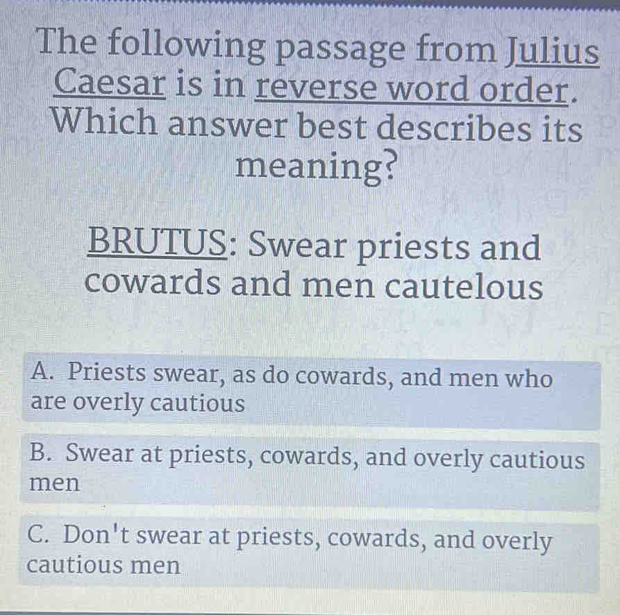 The following passage from Julius
Caesar is in reverse word order.
Which answer best describes its
meaning?
BRUTUS: Swear priests and
cowards and men cautelous
A. Priests swear, as do cowards, and men who
are overly cautious
B. Swear at priests, cowards, and overly cautious
men
C. Don't swear at priests, cowards, and overly
cautious men