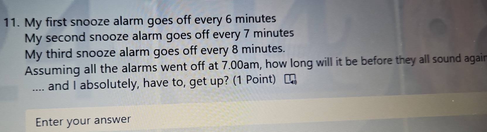 My first snooze alarm goes off every 6 minutes
My second snooze alarm goes off every 7 minutes
My third snooze alarm goes off every 8 minutes. 
Assuming all the alarms went off at 7.00am, how long will it be before they all sound again 
_and I absolutely, have to, get up? (1 Point) 
Enter your answer