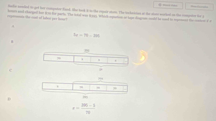 Watch Viden Show Exzimplies
Sadie needed to get her computer fixed. She took it to the repair store. The technician at the store worked on the computer for 5
hours and charged her $70 for parts. The total was $395. Which equation or tape diagram could be used to represent the context if z
represents the cost of labor per hour?
A
5x=70-395
B
C
D
x= (395-5)/70 