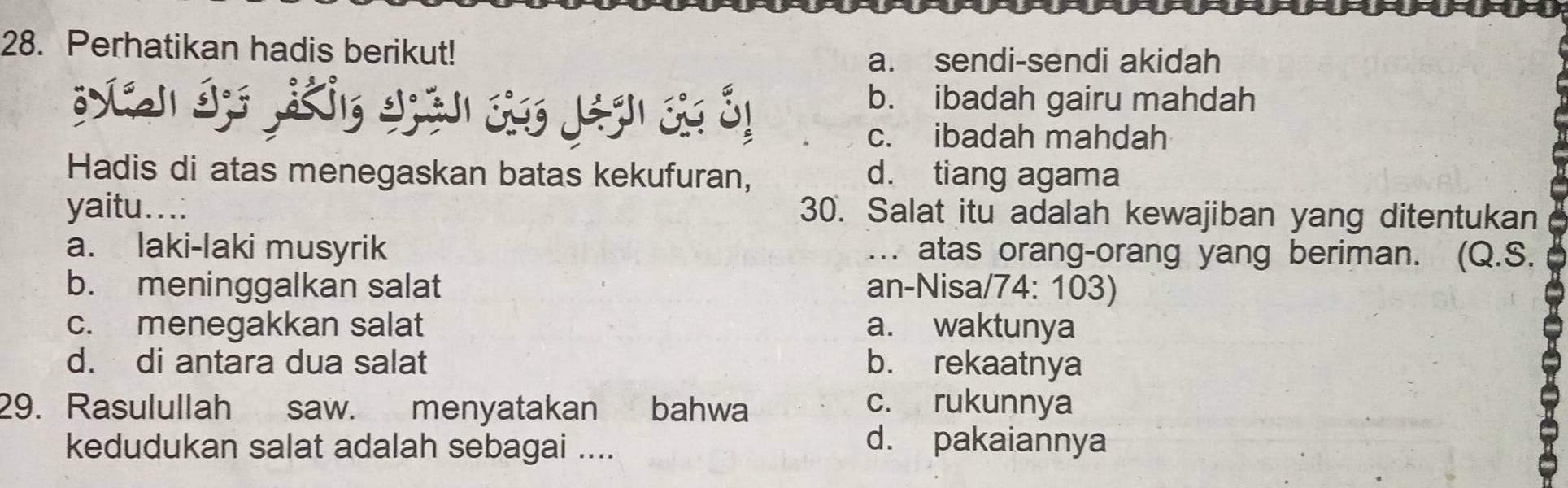 Perhatikan hadis berikut!
a. sendi-sendi akidah
b. ibadah gairu mahdah
c. ibadah mahdah
Hadis di atas menegaskan batas kekufuran, d. tiang agama
yaitu...: 30. Salat itu adalah kewajiban yang ditentukan
a. laki-laki musyrik … atas orang-orang yang beriman. (Q.S.
b. meninggalkan salat an-Nisa/74: 103)
c. menegakkan salat a. waktunya
d. di antara dua salat b. rekaatnya
29. Rasulullah saw. menyatakan bahwa c. rukunnya
kedudukan salat adalah sebagai ....
d. pakaiannya