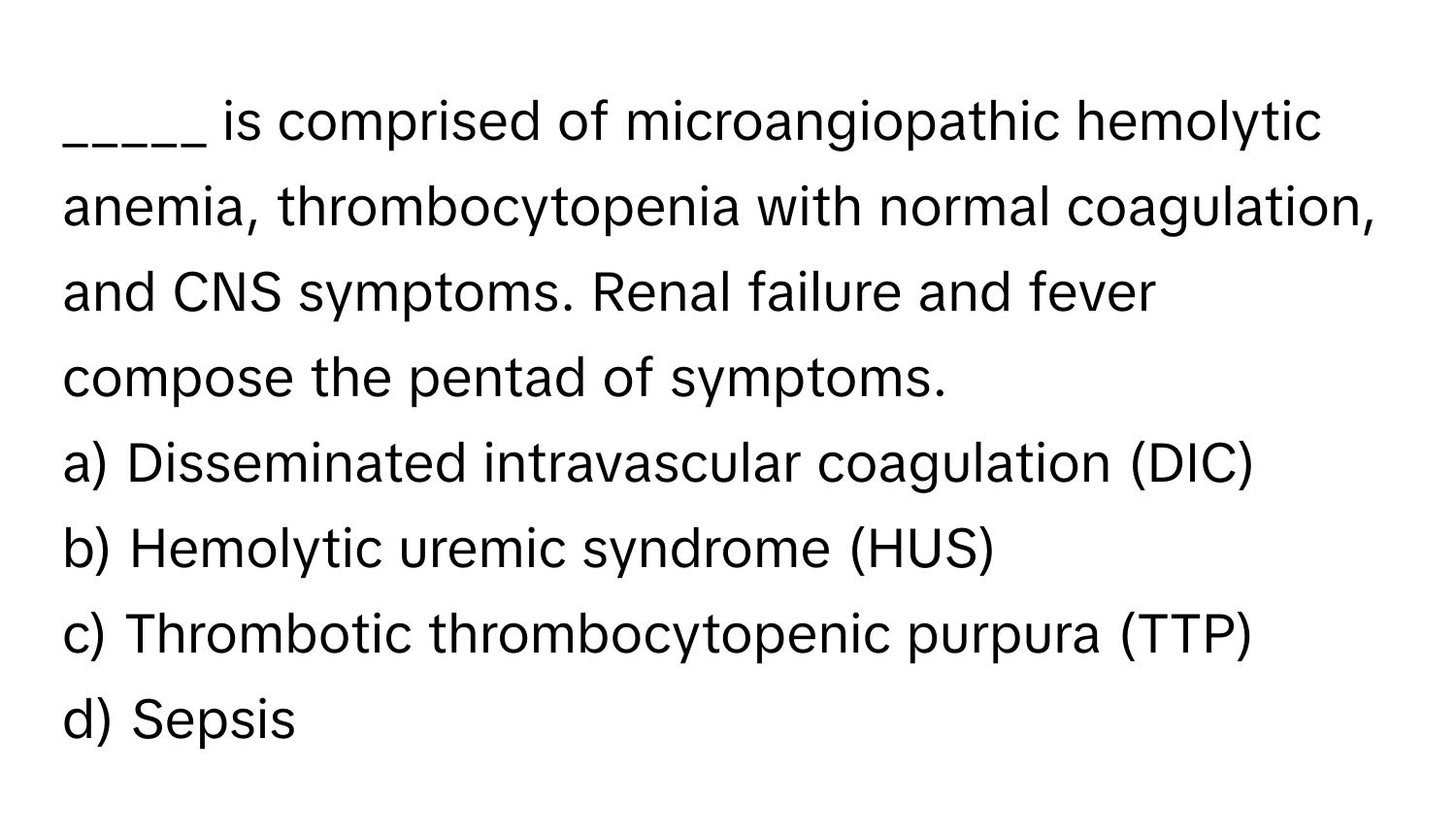 is comprised of microangiopathic hemolytic anemia, thrombocytopenia with normal coagulation, and CNS symptoms. Renal failure and fever compose the pentad of symptoms.

a) Disseminated intravascular coagulation (DIC)
b) Hemolytic uremic syndrome (HUS)
c) Thrombotic thrombocytopenic purpura (TTP)
d) Sepsis