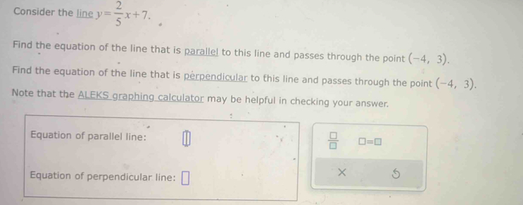 Consider the line y= 2/5 x+7. 
Find the equation of the line that is parallel to this line and passes through the point (-4,3). 
Find the equation of the line that is perpendicular to this line and passes through the point (-4,3). 
Note that the ALEKS graphing calculator may be helpful in checking your answer. 
Equation of parallel line:
 □ /□   □ =□
Equation of perpendicular line: □ 
×