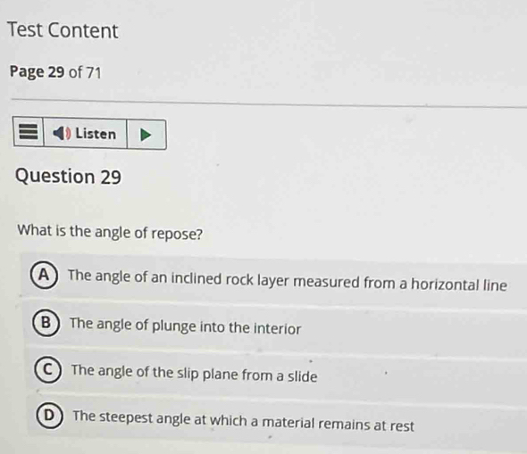 Test Content
Page 29 of 71
Listen
Question 29
What is the angle of repose?
A The angle of an inclined rock layer measured from a horizontal line
B The angle of plunge into the interior
C The angle of the slip plane from a slide
D The steepest angle at which a material remains at rest