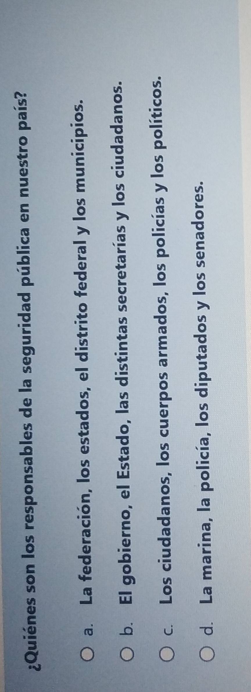 ¿Quiénes son los responsables de la seguridad pública en nuestro país?
a. La federación, los estados, el distrito federal y los municipios.
b. El gobierno, el Estado, las distintas secretarías y los ciudadanos.
c. Los ciudadanos, los cuerpos armados, los policías y los políticos.
d. La marina, la policía, los diputados y los senadores.