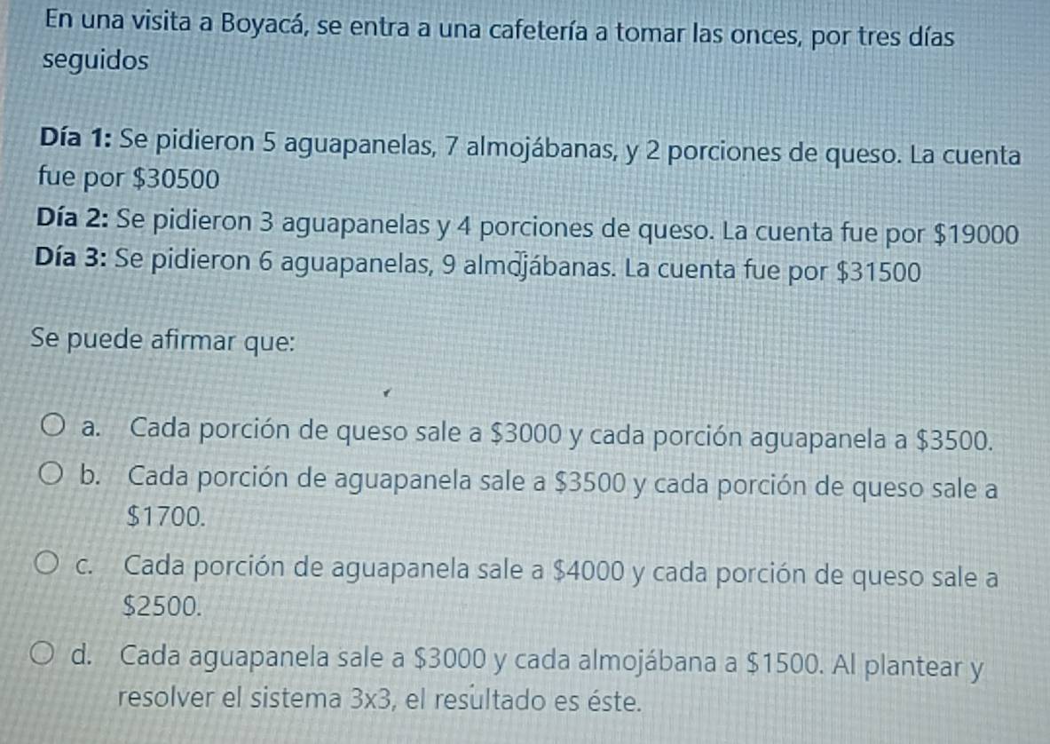 En una visita a Boyacá, se entra a una cafetería a tomar las onces, por tres días
seguidos
Día 1: Se pidieron 5 aguapanelas, 7 almojábanas, y 2 porciones de queso. La cuenta
fue por $30500
Día 2: Se pidieron 3 aguapanelas y 4 porciones de queso. La cuenta fue por $19000
Día 3: Se pidieron 6 aguapanelas, 9 almdjábanas. La cuenta fue por $31500
Se puede afirmar que:
a. Cada porción de queso sale a $3000 y cada porción aguapanela a $3500.
b. Cada porción de aguapanela sale a $3500 y cada porción de queso sale a
$1700.
c. Cada porción de aguapanela sale a $4000 y cada porción de queso sale a
$2500.
d. Cada aguapanela sale a $3000 y cada almojábana a $1500. Al plantear y
resolver el sistema 3* 3 , el resultado es éste.