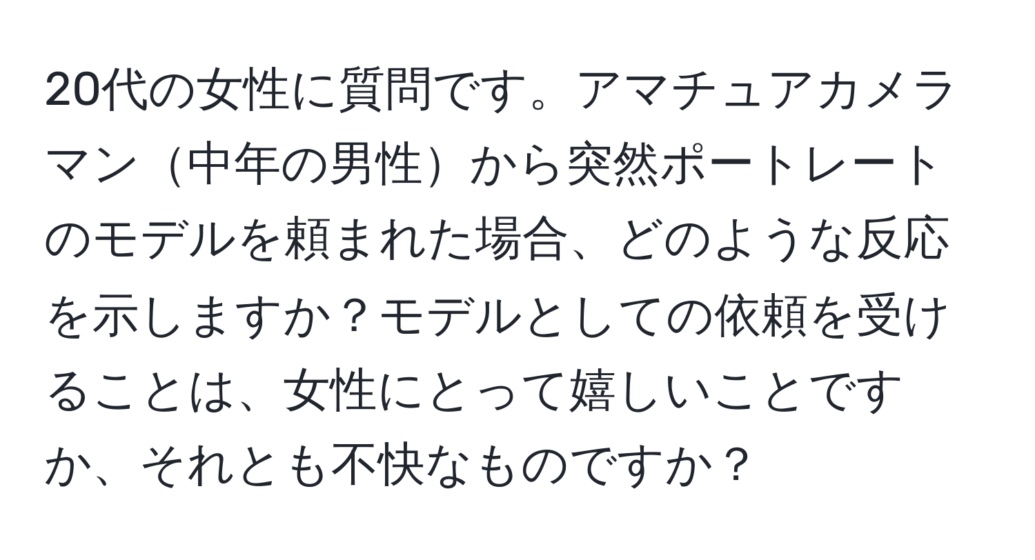 20代の女性に質問です。アマチュアカメラマン中年の男性から突然ポートレートのモデルを頼まれた場合、どのような反応を示しますか？モデルとしての依頼を受けることは、女性にとって嬉しいことですか、それとも不快なものですか？