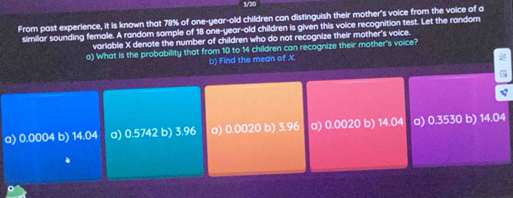 3/20
From past experience, it is known that 78% of one-year-old children can distinguish their mother's voice from the voice of a
similar sounding female. A random sample of 18 one-year-old children is given this voice recognition test. Let the random
variable X denote the number of children who do not recognize their mother's voice.
a) What is the probability that from 10 to 14 children can recognize their mother's voice?
b) Find the mean of X.
a) 0.0004 b) 14.04 a) 0.5742 b) 3.96 a) 0.0020 b) 3.96 a) 0.0020 b) 14.04 a) 0.3530 b) 14.04