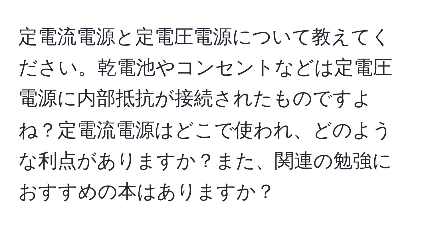 定電流電源と定電圧電源について教えてください。乾電池やコンセントなどは定電圧電源に内部抵抗が接続されたものですよね？定電流電源はどこで使われ、どのような利点がありますか？また、関連の勉強におすすめの本はありますか？