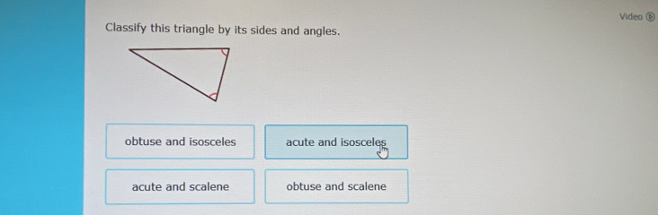 Video 
Classify this triangle by its sides and angles.
obtuse and isosceles acute and isosceles
acute and scalene obtuse and scalene