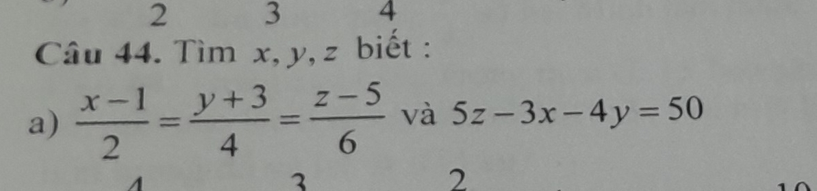 2
3
4
Câu 44. Tìm x, y, z biết :
a)  (x-1)/2 = (y+3)/4 = (z-5)/6  và 5z-3x-4y=50
3
2