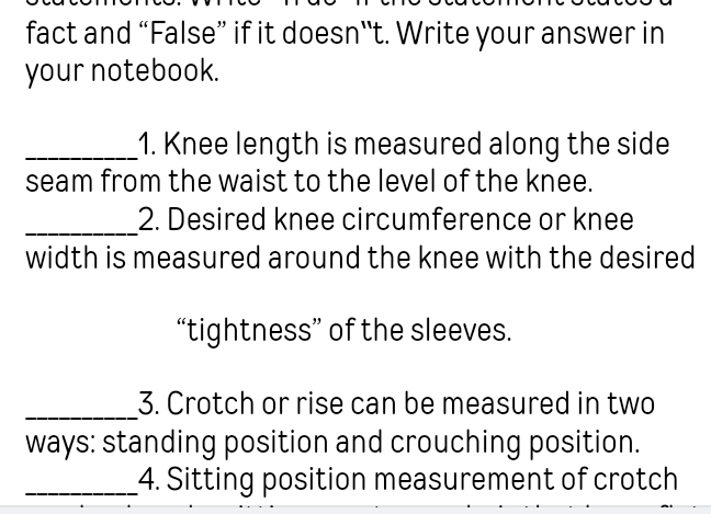 fact and “False” if it doesn“t. Write your answer in 
your notebook. 
_1. Knee length is measured along the side 
seam from the waist to the level of the knee. 
_2. Desired knee circumference or knee 
width is measured around the knee with the desired 
“tightness” of the sleeves. 
_3. Crotch or rise can be measured in two 
ways: standing position and crouching position. 
_4. Sitting position measurement of crotch