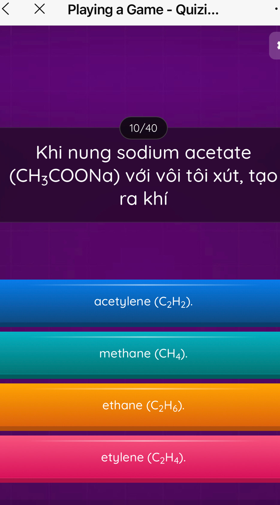 Playing a Game - Quizi...
10/40
Khi nung sodium acetate
(CH_3COO Na) với vôi tôi xút, tạo
ra khí
acetylene (C_2H_2).
methane (CH_4).
ethane (C_2H_6).
etylene (C_2H_4).