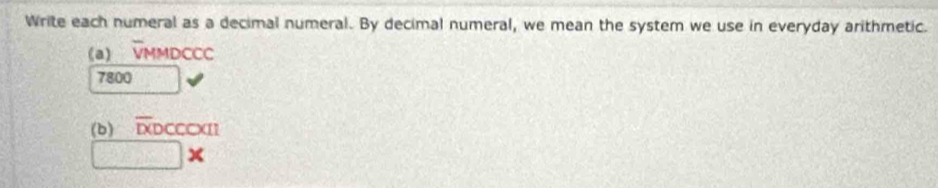 Write each numeral as a decimal numeral. By decimal numeral, we mean the system we use in everyday arithmetic. 
(a) VMMDCCC
7800
(b) overline DO CCCXI 
□ *